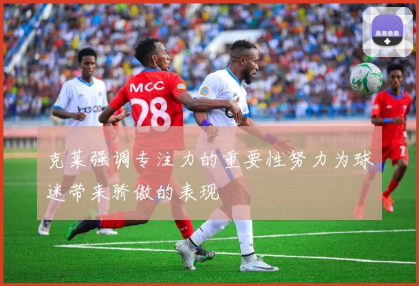 克莱强调专注力的重要性努力为球迷带来骄傲的表现