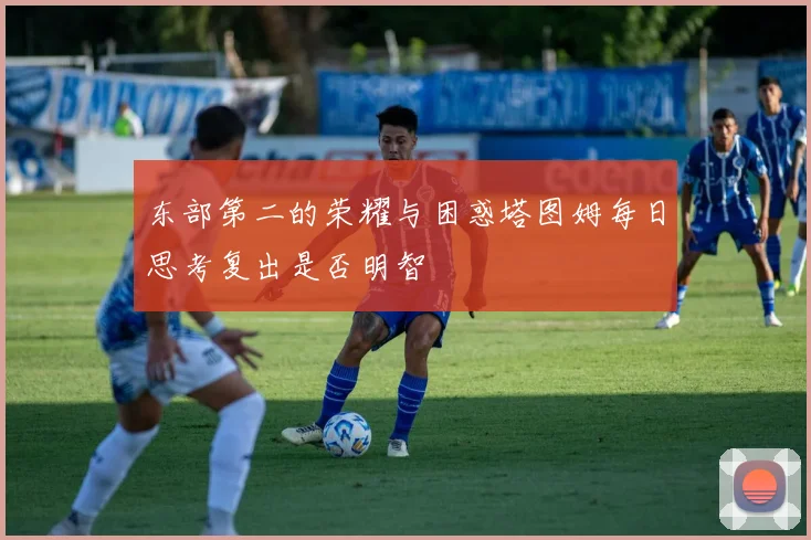 东部第二的荣耀与困惑塔图姆每日思考复出是否明智