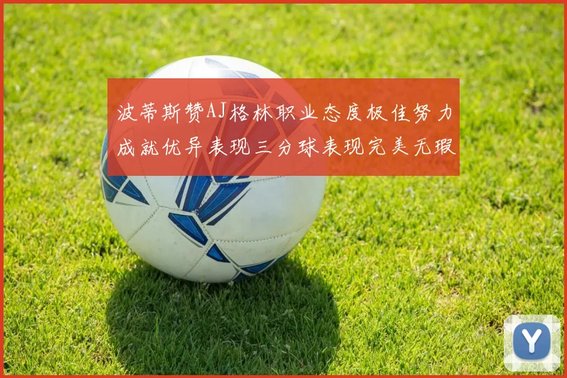 波蒂斯赞AJ格林职业态度极佳努力成就优异表现三分球表现完美无瑕