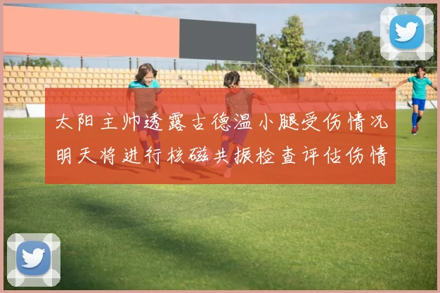 太阳主帅透露古德温小腿受伤情况明天将进行核磁共振检查评估伤情