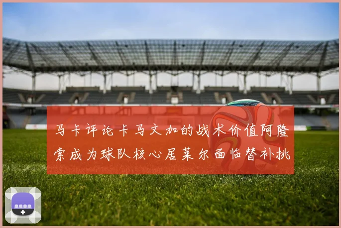 马卡评论卡马文加的战术价值阿隆索成为球队核心居莱尔面临替补挑战