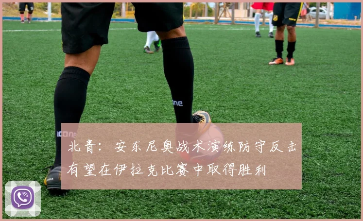 北青：安东尼奥战术演练防守反击有望在伊拉克比赛中取得胜利