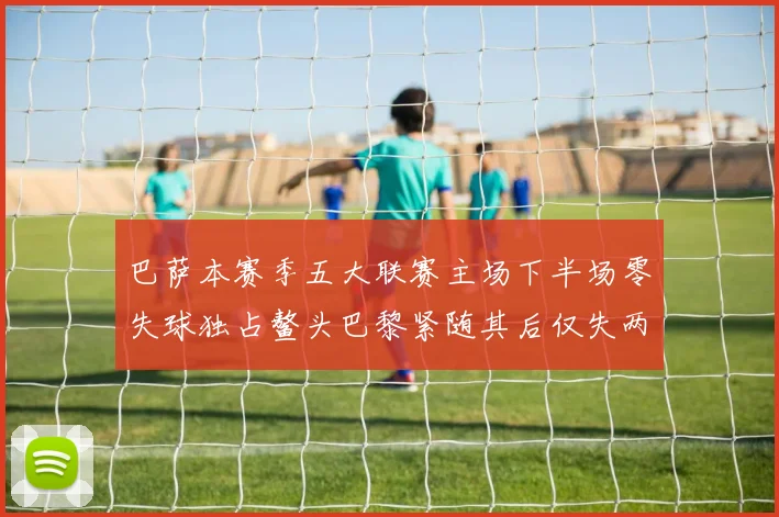 巴萨本赛季五大联赛主场下半场零失球独占鳌头巴黎紧随其后仅失两球