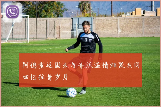 阿德重返国米与齐沃温情相聚共同回忆往昔岁月