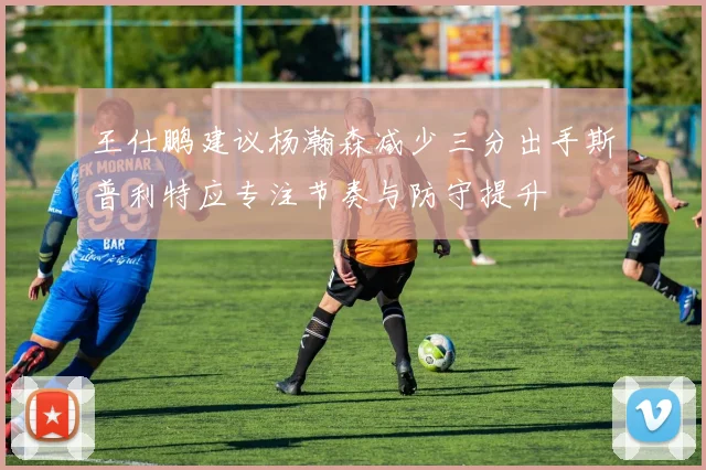王仕鹏建议杨瀚森减少三分出手斯普利特应专注节奏与防守提升
