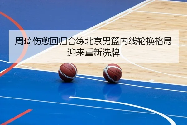 周琦伤愈回归合练北京男篮内线轮换格局迎来重新洗牌