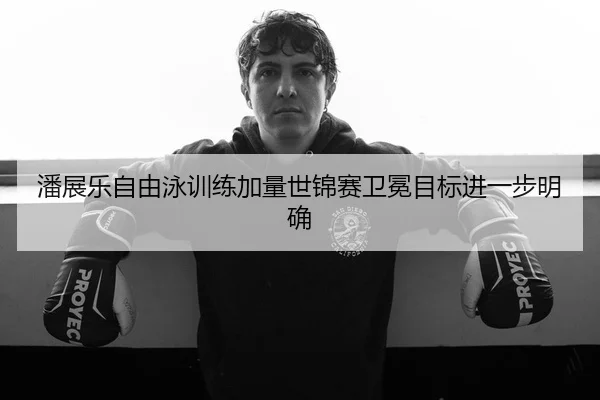 潘展乐自由泳训练加量世锦赛卫冕目标进一步明确